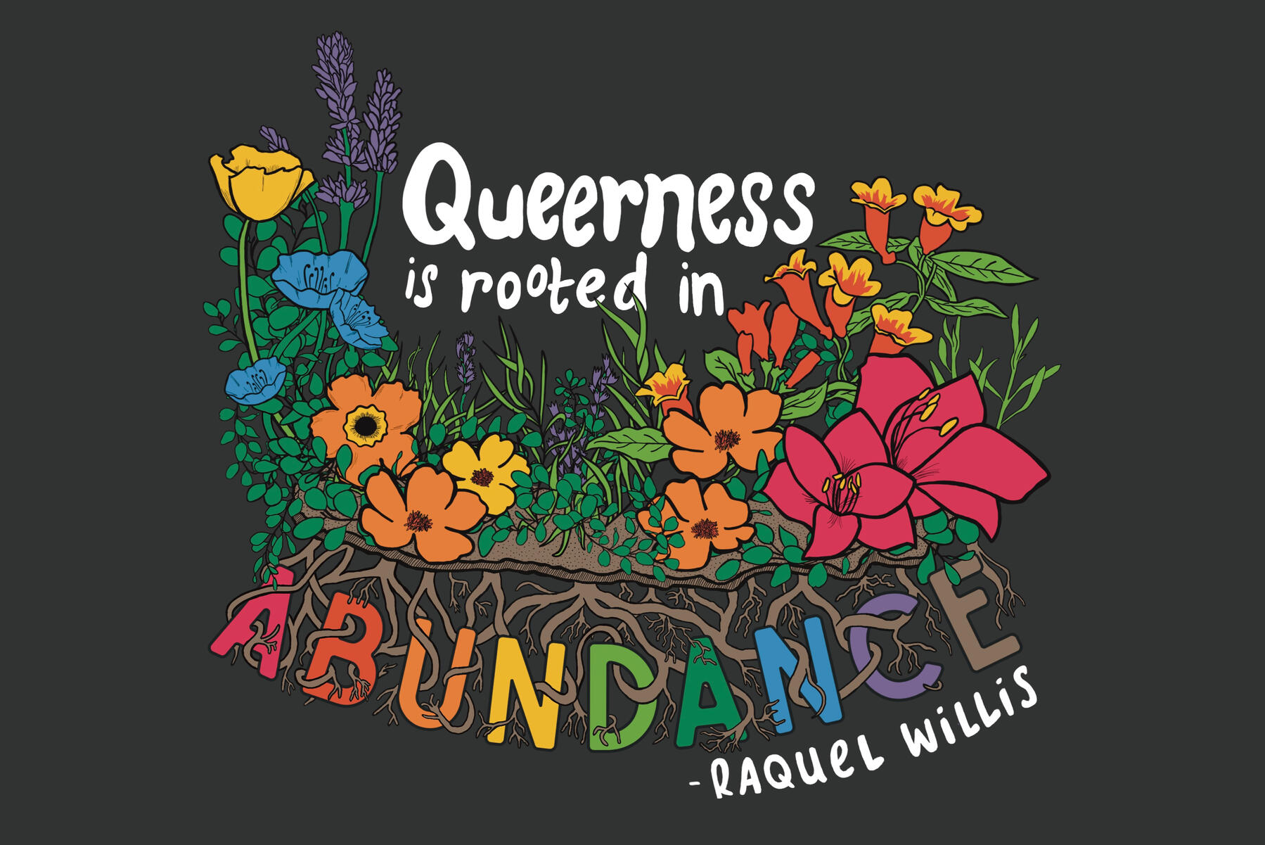 Illustration - Abundance Illustration of a variety of colorful flowers in various hues of the rainbow, with the quote "Queerness is Rooted in Abundance," attributed to Raquel Willis. All but the last word of the quote appear above the flowers. The last word, Abundance, is below th